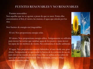 FUENTES RENOVABLES Y NO RENOVABLES
Fuentes renovables:
Son aquellas que no se agotan a pesar de que se usen. Entre ellas
encontramos el Sol, el viento, las mareas, el agua que circula por los
ríos.
v

Son fuentes de energía casi inagotables:
ü

ü

ü

El sol. Nos proporciona energía solar.
El viento. Nos proporciona energía eólica. Antiguamente se utilizaba
para mover las norias que sacaban agua de los pozos o para mover
las aspas de los molinos de viento. No contamina el medio ambiente.
El agua. Nos proporciona energía hidráulica, al caer desde una gran
altura. Antiguamente se aprovecha la fuerza de la corriente de un río
para mover las ruedas de un molino. Hoy se utiliza en los saltos de
agua para producir electricidad. No contamina, aunque obliga a
inundar grandes valles.

 