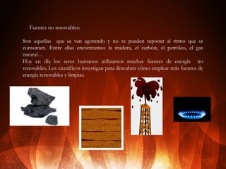 v

Fuentes no renovables:

Son aquellas que se van agotando y no se pueden reponer al ritmo que se
consumen. Entre ellas encontramos la madera, el carbón, el petróleo, el gas
natural…
Hoy en día los seres humanos utilizamos muchas fuentes de energía no
renovables. Los científicos investigan para descubrir cómo emplear más fuentes de
energía renovables y limpias.

 