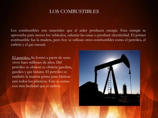 LOS COMBUSTIBLES

Los combustibles son materiales que al arder producen energía. Esta energía se
aprovecha para mover los vehículos, calentar las casas o producir electricidad. El primer
combustible fue la madera, pero hoy se utilizan otros combustibles como el petróleo, el
carbón y el gas natural.
El petróleo. Se formó a partir de seres
vivos hace millones de años. Del
petróleo se obtiene se obtiene gasolina,
gasóleo y gas butano. El petróleo es
también la materia prima para fabricar
casi todos los plásticos. Éste se extrae
con más facilidad que el carbón.

 