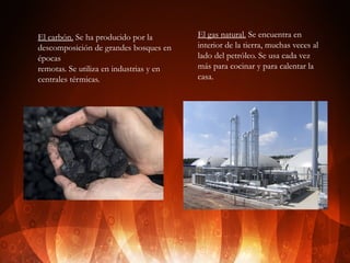 El carbón. Se ha producido por la
descomposición de grandes bosques en
épocas
remotas. Se utiliza en industrias y en
centrales térmicas.

El gas natural. Se encuentra en
interior de la tierra, muchas veces al
lado del petróleo. Se usa cada vez
más para cocinar y para calentar la
casa.

 