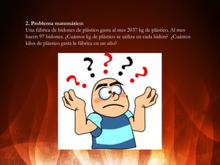 2. Problema matemático:
Una fábrica de bidones de plástico gasta al mes 2037 kg de plástico. Al mes
hacen 97 bidones. ¿Cuántos kg de plástico se utiliza en cada bidón? ¿Cuántos
kilos de plástico gasta la fábrica en un año?

 