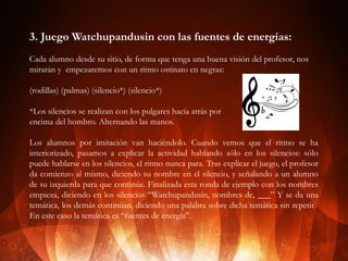 3. Juego Watchupandusin con las fuentes de energías:
Cada alumno desde su sitio, de forma que tenga una buena visión del profesor, nos
mirarán y empezaremos con un ritmo ostinato en negras:
(rodillas) (palmas) (silencio*) (silencio*)
*Los silencios se realizan con los pulgares hacia atrás por
encima del hombro. Alternando las manos.
Los alumnos por imitación van haciéndolo. Cuando vemos que el ritmo se ha
interiorizado, pasamos a explicar la actividad hablando sólo en los silencios: sólo
puede hablarse en los silencios, el ritmo nunca para. Tras explicar el juego, el profesor
da comienzo al mismo, diciendo su nombre en el silencio, y señalando a un alumno
de su izquierda para que continúe. Finalizada esta ronda de ejemplo con los nombres
empieza, diciendo en los silencios “Watchupandusin, nombres de, ___” Y se da una
temática, los demás continúan, diciendo una palabra sobre dicha temática sin repetir.
En este caso la temática es “fuentes de energía”.

 