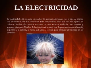 LA ELECTRICIDAD
La electricidad está presente en muchas de nuestras actividades y es el tipo de energía
que empleamos con más frecuencia. Para comprobarlo basta con que nos fijemos en
cuántos circuitos electrónicos tenemos en casa, cuántos enchufes, interruptores y
aparatos eléctricos. Muchas de las fuentes de energía que disponemos, como el uranio,
el petróleo, el carbón, la fuerza del agua… se usan para producir electricidad en las
centrales.

 