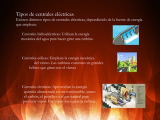 Tipos de centrales eléctricas:
Existen distintos tipos de centrales eléctricas, dependiendo de la fuente de energía
que emplean:
v

v

v

Centrales hidroeléctricas: Utilizan la energía
mecánica del agua para hacer girar una turbina.

Centrales eólicas: Emplean la energía mecánica
del viento. Las turbinas consisten en grandes
hélices que giran con el viento.

Centrales térmicas: Aprovechan la energía
química almacenada en un combustible, como
el carbón, el petróleo o el gas natural para
producir vapor. Ese vapor hace girar la turbina.

 