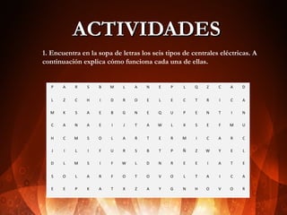ACTIVIDADES
1. Encuentra en la sopa de letras los seis tipos de centrales eléctricas. A
continuación explica cómo funciona cada una de ellas.

P

A

R

S

B

M

L

A

N

E

P

L

Q

Z

C

A

D

L

Z

C

H

I

D

R

O

E

L

E

C

T

R

I

C

A

M

K

S

A

E

B

G

N

E

Q

U

P

E

N

T

I

N

C

A

N

A

E

I

J

T

A

W

L

X

S

E

F

M

U

H

C

M

S

O

L

A

R

T

E

R

M

I

C

A

R

C

J

I

L

I

F

U

R

S

B

T

P

Ñ

Z

W

Y

E

L

D

L

M

S

I

F

W

L

D

N

R

E

E

I

A

T

E

S

O

L

A

R

F

O

T

O

V

O

L

T

A

I

C

A

E

E

P

K

A

T

X

Z

A

Y

G

N

H

O

V

O

R

 