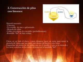 2. Construcción de pilas
con limones:

Material necesario:
-2 limones
-Un tornillo de zinc o galvanizado
-Moneda de cobre
-Cables con pinzas de cocodrilo (preferiblemente)
-Bombilla “led” de bajo voltaje.

Clavas en un lado el clavo, y poca distancia haces un corte para meter la
moneda de forma que una parte esté dentro del limón y otra fuera.
Enganchas las pinzas de los cables una en el tornillo y otra en la moneda y
los otros extremos de los cables se ponen en la bombilla “led”.

 
