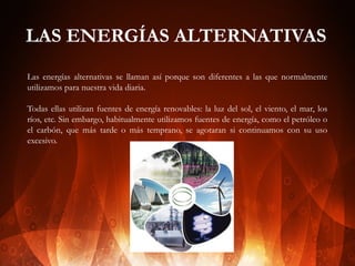 LAS ENERGÍAS ALTERNATIVAS
Las energías alternativas se llaman así porque son diferentes a las que normalmente
utilizamos para nuestra vida diaria.
Todas ellas utilizan fuentes de energía renovables: la luz del sol, el viento, el mar, los
ríos, etc. Sin embargo, habitualmente utilizamos fuentes de energía, como el petróleo o
el carbón, que más tarde o más temprano, se agotaran si continuamos con su uso
excesivo.

 