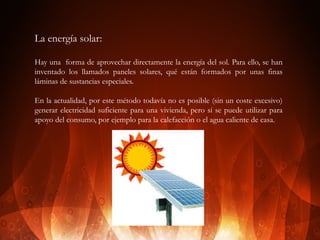 La energía solar:
Hay una forma de aprovechar directamente la energía del sol. Para ello, se han
inventado los llamados paneles solares, qué están formados por unas finas
láminas de sustancias especiales.
En la actualidad, por este método todavía no es posible (sin un coste excesivo)
generar electricidad suficiente para una vivienda, pero sí se puede utilizar para
apoyo del consumo, por ejemplo para la calefacción o el agua caliente de casa.

 