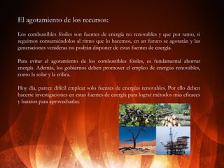 El agotamiento de los recursos:
Los combustibles fósiles son fuentes de energía no renovables y que por tanto, si
seguimos consumiéndolos al ritmo que lo hacemos, en un futuro se agotarán y las
generaciones venideras no podrán disponer de estas fuentes de energía.
Para evitar el agotamiento de los combustibles fósiles, es fundamental ahorrar
energía. Además, los gobiernos deben promover el empleo de energías renovables,
como la solar y la eólica.
Hoy día, parece difícil emplear solo fuentes de energías renovables. Por ello deben
hacerse investigaciones en estas fuentes de energía para lograr métodos más eficaces
y baratos para aprovecharlas.

 
