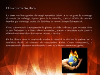 El calentamiento global:
L a tierra se calienta gracias a la energía que recibe del sol. A su vez, parte de esa energía
al espacio. Sin embargo, algunas gases de la atmosfera, como el dióxido de carbono,
impiden que esa energía escape y la devuelven de nuevo a la superficie terrestre.
Como consecuencia, la temperatura del planeta es cálida y adecuada para los seres vivos.
A este fenómeno se le llama efecto invernadero, porque la atmósfera actúa como el
vidrio de un invernadero: hace que se caliente el interior.
En los últimos años ha aumentado mucho la cantidad de dióxido de carbono en la
atmósfera debido al consumo de combustibles fósiles. Como consecuencia, la
temperatura del planeta se está elevando. A esto se le llama calentamiento global.

 
