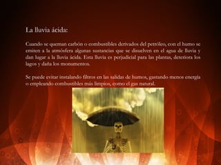 La lluvia ácida:
Cuando se queman carbón o combustibles derivados del petróleo, con el humo se
emiten a la atmósfera algunas sustancias que se disuelven en el agua de lluvia y
dan lugar a la lluvia ácida. Esta lluvia es perjudicial para las plantas, deteriora los
lagos y daña los monumentos.
Se puede evitar instalando filtros en las salidas de humos, gastando menos energía
o empleando combustibles más limpios, como el gas natural.

 