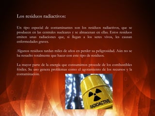 Los residuos radiactivos:
Un tipo especial de contaminantes son los residuos radiactivos, que se
producen en las centrales nucleares y se almacenan en ellas. Estos residuos
emiten unas radiaciones que, si llegan a los seres vivos, les causan
enfermedades graves.
Algunos residuos tardan miles de años en perder su peligrosidad. Aún no se
ha resuelto totalmente que hacer con este tipo de residuos.
La mayor parte de la energía que consumimos procede de los combustibles
fósiles. Su uso genera problemas como el agotamiento de los recursos y la
contaminación.

 