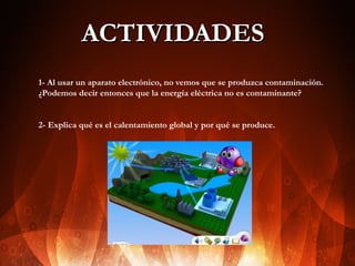 ACTIVIDADES
1- Al usar un aparato electrónico, no vemos que se produzca contaminación.
¿Podemos decir entonces que la energía eléctrica no es contaminante?
2- Explica qué es el calentamiento global y por qué se produce.

 