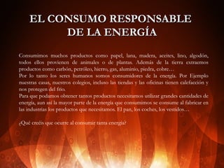 EL CONSUMO RESPONSABLE
DE LA ENERGÍA
Consumimos muchos productos como papel, lana, madera, aceites, lino, algodón,
todos ellos provienen de animales o de plantas. Además de la tierra extraemos
productos como carbón, petróleo, hierro, gas, aluminio, piedra, cobre…
Por lo tanto los seres humanos somos consumidores de la energía. Por Ejemplo
nuestras casas, nuestros colegios, incluso las tiendas y las oficinas tienen calefacción y
nos protegen del frio.
Para que podamos obtener tantos productos necesitamos utilizar grandes cantidades de
energía, aun así la mayor parte de la energía que consumimos se consume al fabricar en
las industrias los productos que necesitamos. El pan, los coches, los vestidos…
¿Qué creéis que ocurre al consumir tanta energía?

 