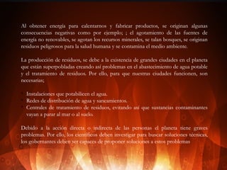 Al obtener energía para calentarnos y fabricar productos, se originan algunas
consecuencias negativas como por ejemplo; ; el agotamiento de las fuentes de
energía no renovables, se agotan los recursos minerales, se talan bosques, se originan
residuos peligrosos para la salud humana y se contamina el medio ambiente.
La producción de residuos, se debe a la existencia de grandes ciudades en el planeta
que están superpobladas creando así problemas en el abastecimiento de agua potable
y el tratamiento de residuos. Por ello, para que nuestras ciudades funcionen, son
necesarias;
v
v
v

Instalaciones que potabilicen el agua.
Redes de distribución de agua y saneamientos.
Centrales de tratamiento de residuos, evitando así que sustancias contaminantes
vayan a parar al mar o al suelo.

Debido a la acción directa o indirecta de las personas el planeta tiene graves
problemas. Por ello, los científicos deben investigar para buscar soluciones técnicas,
los gobernantes deben ser capaces de proponer soluciones a estos problemas

 