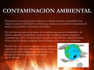 CONTAMINACIÓN AMBIENTAL
Buena parte de la energía que hoy utilizamos se obtiene al quemar combustibles. Esto
origina un aumento del dióxido de carbono que amenaza con aumentar la temperatura del
planeta, lo que tendría consecuencias catastróficas.
Por otro lado, las cenizas procedentes de las centrales que queman combustibles y de
fábricas ascienden a la atmósfera y producen la lluvia ácida que destroza bosques y
contamina lagos y ríos. Al fabricar algunos productos, las industrias originan sustancias
tóxicas como las dioxinas, peligrosas para los humanos o los seres vivos en general.
Por ello cada vez es mayor la exigencia de que fábricas e
industrias no viertan sus residuos directamente al suelo o
a los ríos. La ciencia investiga para obtener filtros que
retengan las sustancias peligrosas o productos
que las eliminen.

 