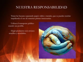 NUESTRA RESPONSABILIDAD
v

Tratar las basuras separando papel, vidrio y metales, que se pueden reciclar
impidiendo el uso de materias primas innecesarias.

Utilizar el transporte público
cuando sea posible.
v

Elegir productos con envases
sencillos y reciclables.

v

 