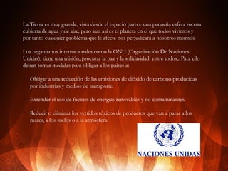 La Tierra es muy grande, vista desde el espacio parece una pequeña esfera rocosa
cubierta de agua y de aire, pero aun así es el planeta en el que todos vivimos y
por tanto cualquier problema que le afecte nos perjudicará a nosotros mismos.
Los organismos internacionales como la ONU (Organización De Naciones
Unidas), tiene una misión, procurar la paz y la solidaridad entre todos,. Para ello
deben tomar medidas para obligar a los países a:
v

v

v

Obligar a una reducción de las emisiones de dióxido de carbono producidas
por industrias y medios de transporte.
Extender el uso de fuentes de energías renovables y no contaminantes.
Reducir o eliminar los vertidos tóxicos de productos que van a parar a los
mares, a los suelos o a la atmósfera.

 