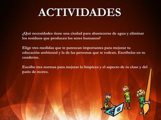 ACTIVIDADES
1.

2.

3.

¿Qué necesidades tiene una ciudad para abastecerse de agua y eliminar
los residuos que producen los seres humanos?
Elige tres medidas que te parezcan importantes para mejorar tu
educación ambiental y la de las personas que te rodean. Escríbelas en tu
cuaderno.
Escribe tres normas para mejorar la limpieza y el aspecto de tu clase y del
patio de recreo.

 