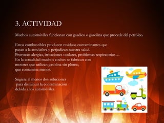 3. ACTIVIDAD
Muchos automóviles funcionan con gasóleo o gasolina que procede del petróleo.
Estos combustibles producen residuos contaminantes que
pasan a la atmósfera y perjudican nuestra salud.
Provocan alergias, irritaciones oculares, problemas respiratorios…
En la actualidad muchos coches se fabrican con
motores que utilizan gasolina sin plomo,
que contamina menos.
Sugiere al menos dos soluciones
para disminuir la contaminación
debida a los automóviles.

 