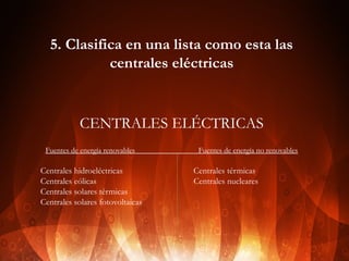 5. Clasifica en una lista como esta las
centrales eléctricas

CENTRALES ELÉCTRICAS
Fuentes de energía renovables

Centrales hidroeléctricas
Centrales eólicas
Centrales solares térmicas
Centrales solares fotovoltaicas
 

Fuentes de energía no renovables

Centrales térmicas
Centrales nucleares

 