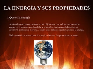 LA ENERGÍA Y SUS PROPIEDADES
1. Qué es la energía
A menudo observamos cambios en los objetos que nos rodean: una tostada se
quema en el tostador, una bombilla se enciende e ilumina una habitación, un
automóvil comienza a moverse…Todos estos cambios ocurren gracias a la energía.
Podemos decir, por tanto, que la energía es la causa de que ocurran cambios.

 