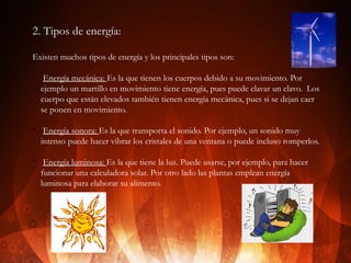 2. Tipos de energía:
Existen muchos tipos de energía y los principales tipos son:
v

v

v

Energía mecánica: Es la que tienen los cuerpos debido a su movimiento. Por
ejemplo un martillo en movimiento tiene energía, pues puede clavar un clavo. Los
cuerpo que están elevados también tienen energía mecánica, pues si se dejan caer
se ponen en movimiento.
Energía sonora: Es la que transporta el sonido. Por ejemplo, un sonido muy
intenso puede hacer vibrar los cristales de una ventana o puede incluso romperlos.
Energía luminosa: Es la que tiene la luz. Puede usarse, por ejemplo, para hacer
funcionar una calculadora solar. Por otro lado las plantas emplean energía
luminosa para elaborar su alimento.

 