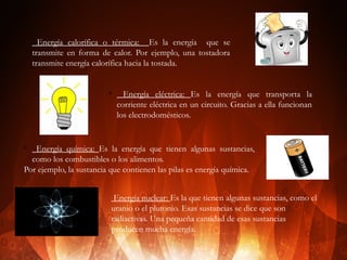 v

Energía calorífica o térmica: Es la energía que se
transmite en forma de calor. Por ejemplo, una tostadora
transmite energía calorífica hacia la tostada.

v

Energía eléctrica: Es la energía que transporta la
corriente eléctrica en un circuito. Gracias a ella funcionan
los electrodomésticos.

Energía química: Es la energía que tienen algunas sustancias,
como los combustibles o los alimentos.
Por ejemplo, la sustancia que contienen las pilas es energía química.
v

Energía nuclear: Es la que tienen algunas sustancias, como el
uranio o el plutonio. Esas sustancias se dice que son
radiactivas. Una pequeña cantidad de esas sustancias
producen mucha energía.

 