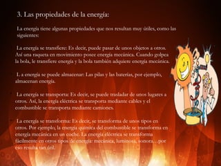 3. Las propiedades de la energía:
La energía tiene algunas propiedades que nos resultan muy útiles, como las
siguientes:
v

v

v

v

La energía se transfiere: Es decir, puede pasar de unos objetos a otros.
Así una raqueta en movimiento posee energía mecánica. Cuando golpea
la bola, le transfiere energía y la bola también adquiere energía mecánica.
L a energía se puede almacenar: Las pilas y las baterías, por ejemplo,
almacenan energía.
La energía se transporta: Es decir, se puede trasladar de unos lugares a
otros. Así, la energía eléctrica se transporta mediante cables y el
combustible se transporta mediante camiones.
La energía se transforma: Es decir, se transforma de unos tipos en
otros. Por ejemplo, la energía química del combustible se transforma en
energía mecánica en un coche. La energía eléctrica se transforma
fácilmente en otros tipos de energía: mecánica, luminosa, sonora…por
eso resulta tan útil.

 