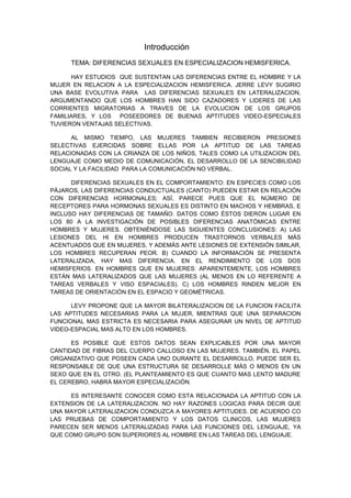 Introducción
     TEMA: DIFERENCIAS SEXUALES EN ESPECIALIZACION HEMISFERICA.

      HAY ESTUDIOS QUE SUSTENTAN LAS DIFERENCIAS ENTRE EL HOMBRE Y LA
MUJER EN RELACION A LA ESPECIALIZACION HEMISFERICA. JERRE LEVY SUGIRIO
UNA BASE EVOLUTIVA PARA LAS DIFERENCIAS SEXUALES EN LATERALIZACION,
ARGUMENTANDO QUE LOS HOMBRES HAN SIDO CAZADORES Y LIDERES DE LAS
CORRIENTES MIGRATORIAS A TRAVES DE LA EVOLUCION DE LOS GRUPOS
FAMILIARES, Y LOS POSEEDORES DE BUENAS APTITUDES VIDEO-ESPECIALES
TUVIERON VENTAJAS SELECTIVAS.

      AL MISMO TIEMPO, LAS MUJERES TAMBIEN RECIBIERON PRESIONES
SELECTIVAS EJERCIDAS SOBRE ELLAS POR LA APTITUD DE LAS TAREAS
RELACIONADAS CON LA CRIANZA DE LOS NIÑOS, TALES COMO LA UTILIZACION DEL
LENGUAJE COMO MEDIO DE COMUNICACIÓN, EL DESARROLLO DE LA SENCIBILIDAD
SOCIAL Y LA FACILIDAD PARA LA COMUNICACIÓN NO VERBAL.

      DIFERENCIAS SEXUALES EN EL COMPORTAMIENTO: EN ESPECIES COMO LOS
PÁJAROS, LAS DIFERENCIAS CONDUCTUALES (CANTO) PUEDEN ESTAR EN RELACIÓN
CON DIFERENCIAS HORMONALES; ASÍ, PARECE PUES QUE EL NÚMERO DE
RECEPTORES PARA HORMONAS SEXUALES ES DISTINTO EN MACHOS Y HEMBRAS, E
INCLUSO HAY DIFERENCIAS DE TAMAÑO. DATOS COMO ÉSTOS DIERON LUGAR EN
LOS 80 A LA INVESTIGACIÓN DE POSIBLES DIFERENCIAS ANATÓMICAS ENTRE
HOMBRES Y MUJERES. OBTENIÉNDOSE LAS SIGUIENTES CONCLUSIONES: A) LAS
LESIONES DEL HI EN HOMBRES PRODUCEN TRASTORNOS VERBALES MÁS
ACENTUADOS QUE EN MUJERES, Y ADEMÁS ANTE LESIONES DE EXTENSIÓN SIMILAR,
LOS HOMBRES RECUPERAN PEOR. B) CUANDO LA INFORMACIÓN SE PRESENTA
LATERALIZADA, HAY MAS DIFERENCIA. EN EL RENDIMIENTO DE LOS DOS
HEMISFERIOS. EN HOMBRES QUE EN MUJERES: APARENTEMENTE, LOS HOMBRES
ESTÁN MAS LATERALIZADOS QUE LAS MUJERES (AL MENOS EN LO REFERENTE A
TAREAS VERBALES Y VISO ESPACIALES). C) LOS HOMBRES RINDEN MEJOR EN
TAREAS DE ORIENTACIÓN EN EL ESPACIO Y GEOMÉTRICAS.

      LEVY PROPONE QUE LA MAYOR BILATERALIZACION DE LA FUNCION FACILITA
LAS APTITUDES NECESARIAS PARA LA MUJER, MIENTRAS QUE UNA SEPARACION
FUNCIONAL MAS ESTRICTA ES NECESARIA PARA ASEGURAR UN NIVEL DE APTITUD
VIDEO-ESPACIAL MAS ALTO EN LOS HOMBRES.

      ES POSIBLE QUE ESTOS DATOS SEAN EXPLICABLES POR UNA MAYOR
CANTIDAD DE FIBRAS DEL CUERPO CALLOSO EN LAS MUJERES. TAMBIÉN, EL PAPEL
ORGANIZATIVO QUE POSEEN CADA UNO DURANTE EL DESARROLLO, PUEDE SER EL
RESPONSABLE DE QUE UNA ESTRUCTURA SE DESARROLLE MÁS O MENOS EN UN
SEXO QUE EN EL OTRO. (EL PLANTEAMIENTO ES QUE CUANTO MAS LENTO MADURE
EL CEREBRO, HABRÁ MAYOR ESPECIALIZACIÓN.

     ES INTERESANTE CONOCER COMO ESTA RELACIONADA LA APTITUD CON LA
EXTENSION DE LA LATERALIZACION. NO HAY RAZONES LOGICAS PARA DECIR QUE
UNA MAYOR LATERALIZACION CONDUZCA A MAYORES APTITUDES. DE ACUERDO CO
LAS PRUEBAS DE COMPORTAMIENTO Y LOS DATOS CLINICOS, LAS MUJERES
PARECEN SER MENOS LATERALIZADAS PARA LAS FUNCIONES DEL LENGUAJE, YA
QUE COMO GRUPO SON SUPERIORES AL HOMBRE EN LAS TAREAS DEL LENGUAJE.
 