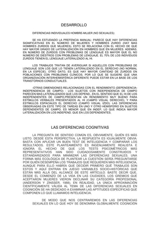 DESARROLLO

      DIFERENCIAS INDIVIDUALES HOMBRE-MUJER (NO SEXUALES):

       SE HA ESTUDIADO LA PREFENCIA MANUAL: PARECE QUE HAY DIFERENCIAS
SIGNIFICATIVAS EN EL NÚMERO DE MUJERES Y HOMBRES ZURDO (HAY MAS
HOMBRES ZURDOS QUE MUJERES). ESTO SE RELACIONA CON EL HECHO DE QUE
HAY MAYOR GRADO DE LATERALIZACIÓN EN HOMBRES QUE EN MUJERES. ADEMÁS,
EN NÚMERO DE ZURDOS CON PROBLEMAS DE LENGUAJE ES MAYOR QUE EL NO
NÚMERO DE DIESTROS CON PROBLEMAS DE LENGUAJE. EL 70% DE LOS INDIVIDUOS
ZURDOS TIENEN EL LENGUAJE LATERALIZADO AL HI.

     LOS TRABAJOS TRATAN DE AVERIGUAR SI AQUELLOS CON PROBLEMAS DE
LENGUAJE SON LOS QUE LO TIENEN LATERALIZADO EN EL DERECHO (NO NORMAL
EN LA ESPECIE). OTRO DATO, ES QUE HAY MAYOR CANTIDAD DE ZURDOS EN
POBLACIONES CON PROBLEMAS CLÍNICOS, POR LO QUE SE SUGIERE QUE UNA
ORGANIZXACIÓN INTERHEMISFÉRICA DIFERENTE PUEDE ESTAR EN LA BASE DE LOS
TRANSTORNOS CONDUCTUALES.

      -OTRAS DIMENSIONES RELACIONADAS CON EL RENDIMIENTO (DEPENDENCIA-
INDEPENDENCIA DE CAMPO) : LOS SUJETOS CON INDEPENDENCIA DE CAMPO
PARECEN MAS LATERALIZADOS QUE LOS DEPEND., EN EL SENTIDO QUE EL HI DE LOS
INDEPENDIENTES DE CAMPO,PRESENTAN UN RENDIMIENTO MUY BUENO PARA
ESTÍMULOS VERBALES PRESENTADOS AL HI (CAMPO VISUAL DERECHO), Y PARA
ESTÍMULOS ESPACIALES EL DERECHO (CAMPO VISUAL IZDO). LAS DIFERENCIAS
OBSERVADAS EN ESTE TIPO DE TAREAS EN UNO Y OTRO HEMISFERIO EN SUJETOS
DEPENDIENTES DE CAMPO, ES MENOR QUE EN INDEP, LO QUE INDICA MAYOR
LATERALIZACIÓN EN LOS INDEPEND. QUE EN LOS DEPENDIENTES.




                  LAS DIFERENCIAS COGNITIVAS
      LA PREGUNTA DE SENTIDO COMÚN ES, OBVIAMENTE, QUIÉN ES MÁS
LISTO. DESDE ESTA PERSPECTIVA, LA RESPUESTA ES IGUALMENTE OBVIA:
BASTA CON APLICAR UN BUEN TEST DE INTELIGENCIA Y COMPARAR LOS
RESULTADOS. ESTE PLANTEAMIENTO ES INGENUAMENTE REALISTA E
IGNORA EL HECHO DE QUE LOS TESTS PSICOMÉTRICOS MÁS
REPRESENTATIVOS HAN SIDO CUIDADOSAMENTE CONSTRUIDOS Y
ESTANDARIZADOS PARA MINIMIZAR LAS DIFERENCIAS SEXUALES. UNA
FORMA MÁS ECOLÓGICA DE PLANTEAR LA CUESTIÓN SERÍA PREGUNTARSE
POR QUIÉN DESEMPEÑA LOS TRABAJOS QUE REQUIEREN MÁS INTELIGENCIA,
AUNQUE PARA ELLO HABRÍA QUE DECIDIR PRIMERO QUÉ TRABAJOS SON
ESTOS Y AQUÍ ENTRAN EN JUEGO VARIABLES SOCIO-HISTÓRICAS QUE
ESTÁN MÁS ALLÁ DEL ALCANCE DE ESTE ARTÍCULO. BASTE DECIR QUE,
DESDE EL COMIENZO DE LA VIDA EN LAS CIUDADES, LOS GREMIOS QUE
ACEPTARON MUJERES VIERON DECLINAR SU CATEGORÍA PROFESIONAL
(ANDERSON Y ZINSSER, 1988). EN REALIDAD, LA ÚNICA APROXIMACIÓN
CIENTÍFICAMENTE VÁLIDA AL TEMA DE LAS DIFERENCIAS SEXUALES EN
COGNICIÓN SE HA DEDICADO A EXAMINAR LAS APTITUDES ESPECÍFICAS QUE
COMPONEN LO QUE LLAMAMOS INTELIGENCIA.

           DE MODO QUE NOS CENTRAREMOS EN LAS DIFERENCIAS
      SEXUALES EN LO QUE HOY SE DENOMINA GLOBALMENTE COGNICIÓN
 