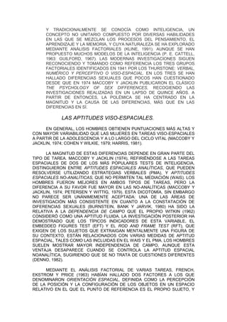 Y TRADICIONALMENTE SE CONOCÍA COMO INTELIGENCIA, UN
     CONCEPTO NO UNITARIO COMPUESTO POR DIVERSAS HABILIDADES
     EN LAS QUE SE MEZCLAN LOS PROCESOS DEL PENSAMIENTO, EL
     APRENDIZAJE Y LA MEMORIA, Y CUYA NATURALEZA SE HA EXPLORADO
     MEDIANTE ANÁLISIS FACTORIALES (KLINE, 1991). AUNQUE SE HAN
     PROPUESTO MUCHOS MODELOS DE LA INTELIGENCIA (P. E. CATTELL,
     1963: GUILFORD, 1967). LAS MODERNAS INVESTIGACIONES SIGUEN
     RECONOCIENDO Y TOMANDO COMO REFERENCIA LOS TRES GRUPOS
     FACTORIALES IDENTIFICADOS EN 1941 POR LOS THURSTONE: VERBAL,
     NUMÉRICO Y PERCEPTIVO O VISO-ESPACIAL. EN LOS TRES SE HAN
     HALLADO DIFERENCIAS SEXUALES QUE POCOS HAN CUESTIONADO
     DESDE QUE EN 1974 MACCOBY Y JACKLIN PUBLICARON EL CLÁSICO
     THE PSYCHOLOGY OF SEX DIFFERENCES, RECOGIENDO LAS
     INVESTIGACIONES REALIZADAS EN UN LAPSO DE QUINCE AÑOS. A
     PARTIR DE ENTONCES, LA POLÉMICA SE HA CENTRADO EN LA
     MAGNITUD Y LA CAUSA DE LAS DIFERENCIAS, MÁS QUE EN LAS
     DIFERENCIAS EN SÍ.

            LAS APTITUDES VISO-ESPACIALES.
     EN GENERAL, LOS HOMBRES OBTIENEN PUNTUACIONES MÁS ALTAS Y
CON MAYOR VARIABILIDAD QUE LAS MUJERES EN TAREAS VISO-ESPACIALES
A PARTIR DE LA ADOLESCENCIA Y A LO LARGO DEL CICLO VITAL (MACCOBY Y
JACKLIN, 1974; COHEN Y WILKIE, 1979; HARRIS, 1981).

      LA MAGNITUD DE ESTAS DIFERENCIAS DEPENDE EN GRAN PARTE DEL
TIPO DE TAREA. MACCOBY Y JACKLIN (1974), REFIRIÉNDOSE A LAS TAREAS
ESPACIALES DE DOS DE LOS MÁS POPULARES TESTS DE INTELIGENCIA,
DISTINGUIERON ENTRE APTITUDES ESPACIALES ANALÍTICAS, QUE PUEDEN
RESOLVERSE UTILIZANDO ESTRATEGIAS VERBALES (PMA), Y APTITUDES
ESPACIALES NO-ANALÍTICAS, QUE NO PERMITEN TAL MEDIACIÓN (WAIS). LOS
HOMBRES FUERON MEJORES EN AMBOS TIPOS DE TAREAS, PERO LA
DIFERENCIA A SU FAVOR FUE MAYOR EN LAS NO-ANALÍTICAS (MACCOBY Y
JACKLIN, 1974; PETERSEN Y WITTIG, 1979). ESTA DICOTOMÍA, SIN EMBARGO
NO PARECE SER UNÁNIMEMENTE ACEPTADA: UNA DE LAS ÁREAS DE
INVESTIGACIÓN MÁS CONSISTENTE EN CUANTO A LA CONSTATACIÓN DE
DIFERENCIAS SEXUALES (BURNSTEIN, BANK Y JARVIK, 1980) HA SIDO LA
RELATIVA A LA DEPENDENCIA DE CAMPO QUE EL PROPIO WITKIN (1962)
CONSIDERÓ COMO UNA APTITUD FLUIDA. LA INVESTIGACIÓN POSTERIOR HA
DEMOSTRADO QUE LOS TÍPICOS INDICADORES DE ESTA VARIABLE, EL
EMBEDDED FIGURES TEST (EFT) Y EL ROD AND FRAME TEST (RFT), QUE
EXIGEN DE LOS SUJETOS QUE EXTRAIGAN MENTALMENTE UNA FIGURA DE
SU CONTEXTO, ESTÁN RELACIONADOS CON VARIAS MEDIDAS DE APTITUD
ESPACIAL, TALES COMO LAS INCLUIDAS EN EL WAIS Y EL PMA. LOS HOMBRES
SUELEN MOSTRAR MAYOR INDEPENDENCIA DE CAMPO, AUNQUE ESTA
VENTAJA DESAPARECE CUANDO SE CONTROLA LA APTITUD ESPACIAL
NOANALÍTICA, SUGIRIENDO QUE SE NO TRATA DE CUESTIONES DIFERENTES
(DENNO, 1982).

     MEDIANTE EL ANÁLISIS FACTORIAL DE VARIAS TAREAS, FRENCH,
EKSTROM Y PRICE (1963) HABÍAN HALLADO DOS FACTORES A LOS QUE
DENOMINARON ORIENTACIÓN ESPACIAL, DEFINIDA COMO LA PERCEPCIÓN
DE LA POSICIÓN Y LA CONFIGURACIÓN DE LOS OBJETOS EN UN ESPACIO
RELATIVO EN EL QUE EL PUNTO DE REFERENCIA ES EL PROPIO SUJETO, Y
 