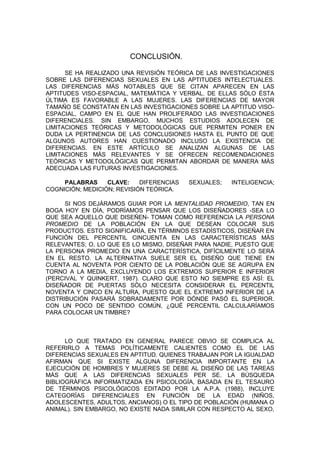 CONCLUSIÓN.

      SE HA REALIZADO UNA REVISIÓN TEÓRICA DE LAS INVESTIGACIONES
SOBRE LAS DIFERENCIAS SEXUALES EN LAS APTITUDES INTELECTUALES.
LAS DIFERENCIAS MÁS NOTABLES QUE SE CITAN APARECEN EN LAS
APTITUDES VISO-ESPACIAL, MATEMÁTICA Y VERBAL. DE ELLAS SÓLO ÉSTA
ÚLTIMA ES FAVORABLE A LAS MUJERES. LAS DIFERENCIAS DE MAYOR
TAMAÑO SE CONSTATAN EN LAS INVESTIGACIONES SOBRE LA APTITUD VISO-
ESPACIAL, CAMPO EN EL QUE HAN PROLIFERADO LAS INVESTIGACIONES
DIFERENCIALES. SIN EMBARGO, MUCHOS ESTUDIOS ADOLECEN DE
LIMITACIONES TEÓRICAS Y METODOLÓGICAS QUE PERMITEN PONER EN
DUDA LA PERTINENCIA DE LAS CONCLUSIONES HASTA EL PUNTO DE QUE
ALGUNOS AUTORES HAN CUESTIONADO INCLUSO LA EXISTENCIA DE
DIFERENCIAS. EN ESTE ARTÍCULO SE ANALIZAN ALGUNAS DE LAS
LIMITACIONES MÁS RELEVANTES Y SE OFRECEN RECOMENDACIONES
TEÓRICAS Y METODOLÓGICAS QUE PERMITAN ABORDAR DE MANERA MÁS
ADECUADA LAS FUTURAS INVESTIGACIONES.

     PALABRAS     CLAVE:    DIFERENCIAS   SEXUALES;   INTELIGENCIA;
COGNICIÓN; MEDICIÓN; REVISIÓN TEÓRICA.

      SI NOS DEJÁRAMOS GUIAR POR LA MENTALIDAD PROMEDIO, TAN EN
BOGA HOY EN DÍA, PODRÍAMOS PENSAR QUE LOS DISEÑADORES -SEA LO
QUE SEA AQUELLO QUE DISEÑEN- TOMAN COMO REFERENCIA LA PERSONA
PROMEDIO DE LA POBLACIÓN EN LA QUE DESEAN COLOCAR SUS
PRODUCTOS. ESTO SIGNIFICARÍA, EN TÉRMINOS ESTADÍSTICOS, DISEÑAR EN
FUNCIÓN DEL PERCENTIL CINCUENTA EN LAS CARACTERÍSTICAS MÁS
RELEVANTES; O, LO QUE ES LO MISMO, DISEÑAR PARA NADIE, PUESTO QUE
LA PERSONA PROMEDIO EN UNA CARACTERÍSTICA, DIFÍCILMENTE LO SERÁ
EN EL RESTO. LA ALTERNATIVA SUELE SER EL DISEÑO QUE TIENE EN
CUENTA AL NOVENTA POR CIENTO DE LA POBLACIÓN QUE SE AGRUPA EN
TORNO A LA MEDIA, EXCLUYENDO LOS EXTREMOS SUPERIOR E INFERIOR
(PERCIVAL Y QUINKERT, 1987). CLARO QUE ESTO NO SIEMPRE ES ASÍ: EL
DISEÑADOR DE PUERTAS SÓLO NECESITA CONSIDERAR EL PERCENTIL
NOVENTA Y CINCO EN ALTURA, PUESTO QUE EL EXTREMO INFERIOR DE LA
DISTRIBUCIÓN PASARÁ SOBRADAMENTE POR DÓNDE PASÓ EL SUPERIOR.
CON UN POCO DE SENTIDO COMÚN, ¿QUÉ PERCENTIL CALCULARÍAMOS
PARA COLOCAR UN TIMBRE?



      LO QUE TRATADO EN GENERAL PARECE OBVIO SE COMPLICA AL
REFERIRLO A TEMAS POLÍTICAMENTE CALIENTES COMO EL DE LAS
DIFERENCIAS SEXUALES EN APTITUD. QUIENES TRABAJAN POR LA IGUALDAD
AFIRMAN QUE SI EXISTE ALGUNA DIFERENCIA IMPORTANTE EN LA
EJECUCIÓN DE HOMBRES Y MUJERES SE DEBE AL DISEÑO DE LAS TAREAS
MÁS QUE A LAS DIFERENCIAS SEXUALES PER SE. LA BÚSQUEDA
BIBLIOGRÁFICA INFORMATIZADA EN PSICOLOGÍA, BASADA EN EL TESAURO
DE TÉRMINOS PSICOLÓGICOS EDITADO POR LA A.P.A. (1988), INCLUYE
CATEGORÍAS DIFERENCIALES EN FUNCIÓN DE LA EDAD (NIÑOS,
ADOLESCENTES, ADULTOS, ANCIANOS) O EL TIPO DE POBLACIÓN (HUMANA O
ANIMAL). SIN EMBARGO, NO EXISTE NADA SIMILAR CON RESPECTO AL SEXO,
 