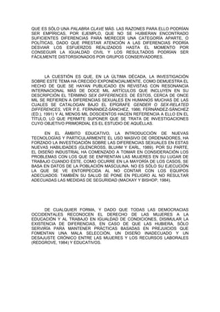 QUE ES SÓLO UNA PALABRA CLAVE MÁS. LAS RAZONES PARA ELLO PODRÍAN
SER EMPÍRICAS, POR EJEMPLO, QUE NO SE HUBIERAN ENCONTRADO
SUFICIENTES DIFERENCIAS PARA MERECER UNA CATEGORÍA APARTE, O
POLÍTICAS, DADO QUE PRESTAR ATENCIÓN A LAS DIFERENCIAS PODRÍA
DESVIAR LOS ESFUERZOS REALIZADOS HASTA EL MOMENTO POR
CONSEGUIR LA IGUALDAD CIVIL Y LOS RESULTADOS PODRÍAN SER
FÁCILMENTE DISTORSIONADOS POR GRUPOS CONSERVADORES.



       LA CUESTIÓN ES QUE, EN LA ÚLTIMA DÉCADA, LA INVESTIGACIÓN
SOBRE ESTE TEMA HA CRECIDO EXPONENCIALMENTE, COMO DEMUESTRA EL
HECHO DE QUE SE HAYAN PUBLICADO EN REVISTAS CON RESONANCIA
INTERNACIONAL MÁS DE DOCE MIL ARTÍCULOS QUE INCLUYEN EN SU
DESCRIPCIÓN EL TÉRMINO SEX DIFFERENCES. DE ÉSTOS, CERCA DE ONCE
MIL SE REFIEREN A DIFERENCIAS SEXUALES EN HUMANOS MUCHAS DE LAS
CUALES SE CATALOGAN BAJO EL EPÍGRAFE GENDER O SEX-RELATED
DIFFERENCES, VER P.E. FERNÁNDEZ-SÁNCHEZ, 1986; FERNÁNDEZ-SÁNCHEZ
(ED.), 1991) Y AL MENOS MIL DOSCIENTOS HACEN REFERENCIA A ELLO EN EL
TÍTULO, LO QUE PERMITE SUPONER QUE SE TRATA DE INVESTIGACIONES
CUYO OBJETIVO PRIMORDIAL ES EL ESTUDIO DE AQUÉLLAS.

      EN EL ÁMBITO EDUCATIVO, LA INTRODUCCIÓN DE NUEVAS
TECNOLOGÍAS Y PARTICULARMENTE EL USO MASIVO DE ORDENADORES, HA
FORZADO LA INVESTIGACIÓN SOBRE LAS DIFERENCIAS SEXUALES EN ESTAS
NUEVAS HABILIDADES (GLENCROSS, BLUHM Y EARL, 1989). POR SU PARTE,
EL DISEÑO INDUSTRIAL HA COMENZADO A TOMAR EN CONSIDERACIÓN LOS
PROBLEMAS CON LOS QUE SE ENFRENTAN LAS MUJERES EN SU LUGAR DE
TRABAJO CUANDO ÉSTE, COMO OCURRE EN LA MAYORÍA DE LOS CASOS, SE
BASA EN DATOS DE LA POBLACIÓN MASCULINA. NO ES SÓLO SU EJECUCIÓN
LA QUE SE VE ENTORPECIDA AL NO CONTAR CON LOS EQUIPOS
ADECUADOS: TAMBIÉN SU SALUD SE PONE EN PELIGRO AL NO RESULTAR
ADECUADAS LAS MEDIDAS DE SEGURIDAD (MACKAY Y BISHOP, 1984).




     DE CUALQUIER FORMA, Y DADO QUE TODAS LAS DEMOCRACIAS
OCCIDENTALES RECONOCEN EL DERECHO DE LAS MUJERES A LA
EDUCACIÓN Y AL TRABAJO EN IGUALDAD DE CONDICIONES, DISIMULAR LA
EXISTENCIA DE DIFERENCIAS, EN CASO DE QUE LAS HUBIERA, SÓLO
SERVIRÍA PARA MANTENER PRÁCTICAS BASADAS EN PREJUICIOS QUE
FOMENTAN UNA MALA SELECCIÓN, UN DISEÑO INADECUADO Y UN
DESAJUSTE CRÓNICO ENTRE LAS MUJERES Y LOS RECURSOS LABORALES
(REDGROVE, 1984) Y EDUCATIVOS.
 