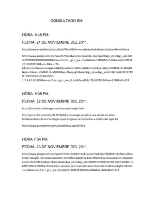 CONSULTADO EN:


HORA: 5:45 PM.

FECHA: 21 DE NOVIEMBRE DEL 2011.
http://www.prepafacil.com/cobach/Main/DiferenciasSexualesEnEspecializacionHemisferica

http://www.google.com.mx/search?hl=es&q=crear+cuenta+sharepoint&gs_sm=c&gs_upl=0l0l
4l2391l0l0l0l0l0l0l0l0ll0l0&bav=on.2,or.r_gc.r_pw.,cf.osb&biw=1280&bih=523&wrapid=tlif132
201232028110&um=1&ie=UTF-
8&tbm=isch&source=og&sa=N&tab=wi#um=1&hl=es&tbm=isch&sa=1&q=HOMBRE+Y+MUJER
&pbx=1&oq=HOMBRE+Y+MUJER&aq=f&aqi=g10&aql=&gs_sm=e&gs_upl=1188l12422l0l13719
l31l22l1l3l3l4l1016l9519l2-
1.2.3.4.5.1l18l0&bav=on.2,or.r_gc.r_pw.,cf.osb&fp=ef9dc17fc3d02815&biw=1280&bih=523



HORA: 6:38 PM.

FECHA: 22 DE NOVIEMBRE DEL 2011.
http://html.rincondelvago.com/neuropsicologia.html

http://es.scribd.com/doc/22727566/La-psicologia-social-es-una-de-las-4-ramas-
fundamentales-de-la-Psicologia-cuyos-origenes-se-remontan-a-inicios-del-siglo-XX

http://www.psicothema.com/psicothema.asp?id=893



HORA 7:34 PM.

FECHA: 23 DE NOVIEMBRE DEL 2011.
http://www.google.com.mx/search?tbm=isch&hl=es&source=hp&biw=960&bih=437&q=difere
ncias+sexuales+en+especializacion+hemisferica&gbv=2&oq=diferencias+sexuales+en+especiali
zacion+hemisferica&aq=f&aqi=&aql=&gs_sm=e&gs_upl=9842l32023l0l32376l53l53l1l43l44l1l2
68l1769l0.4.5l9l0#q=diferencias+sexuales+en+especializacion+hemisferica&hl=es&gbv=2&tbm
=isch&bav=on.2,or.r_gc.r_pw.,cf.osb&fp=d82b2833b79bedb8&biw=1024&bih=673
 