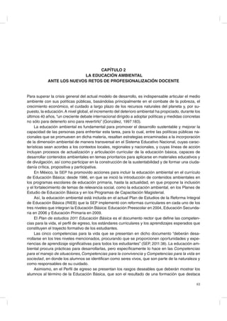 CAPÍTULO 2
LA EDUCACIÓN AMBIENTAL
ANTE LOS NUEVOS RETOS DE PROFESIONALIZACIÓN DOCENTE

Para superar la crisis general del actual modelo de desarrollo, es indispensable articular el medio
ambiente con sus políticas públicas, basándolas principalmente en el combate de la pobreza, el
crecimiento económico, el cuidado a largo plazo de los recursos naturales del planeta y, por supuesto, la educación. A nivel global, el incremento del deterioro ambiental ha propiciado, durante los
últimos 40 años, “un creciente debate internacional dirigido a adoptar políticas y medidas concretas
no sólo para detenerlo sino para revertirlo” (González, 1997:183).
La educación ambiental es fundamental para promover el desarrollo sustentable y mejorar la
capacidad de las personas para enfrentar esta tarea, para lo cual, entre las políticas públicas nacionales que se promueven en dicha materia, resaltan estrategias encaminadas a la incorporación
de la dimensión ambiental de manera transversal en el Sistema Educativo Nacional, cuyas características sean acordes a los contextos locales, regionales y nacionales, y cuyas líneas de acción
incluyan procesos de actualización y articulación curricular de la educación básica, capaces de
desarrollar contenidos ambientales en temas prioritarios para aplicarse en materiales educativos y
de divulgación, así como participar en la construcción de la sustentabilidad y de formar una ciudadanía crítica, propositiva y participativa.
En México, la SEP ha promovido acciones para incluir la educación ambiental en el currículo
de Educación Básica: desde 1986, en que se inició la introducción de contenidos ambientales en
los programas escolares de educación primaria, hasta la actualidad, en que propone la inclusión
y el fortalecimiento de temas de relevancia social, como la educación ambiental, en los Planes de
Estudio de Educación Básica y en los Programas de Capacitación Magisterial.
Así, la educación ambiental está incluida en el actual Plan de Estudios de la Reforma Integral
de Educación Básica (RIEB) que la SEP implementó con reformas curriculares en cada uno de los
tres niveles que integran la Educación Básica: Educación Preescolar en 2004, Educación Secundaria en 2006 y Educación Primaria en 2009.
El Plan de estudios 2011 Educación Básica es el documento rector que define las competencias para la vida, el perfil de egreso, los estándares curriculares y los aprendizajes esperados que
constituyen el trayecto formativo de los estudiantes.
Las cinco competencias para la vida que se presentan en dicho documento “deberán desarrollarse en los tres niveles mencionados, procurando que se proporcionen oportunidades y experiencias de aprendizaje significativas para todos los estudiantes” (SEP, 2011:38). La educación ambiental procura prácticas para desarrollarlas, pero específicamente lo hace en las Competencias
para el manejo de situaciones, Competencias para la convivencia y Competencias para la vida en
sociedad, en donde los alumnos se identifican como seres vivos, que son parte de la naturaleza y
como responsables de su cuidado.
Asimismo, en el Perfil de egreso se presentan los rasgos deseables que deberán mostrar los
alumnos al término de la Educación Básica, que son el resultado de una formación que destaca
63

 