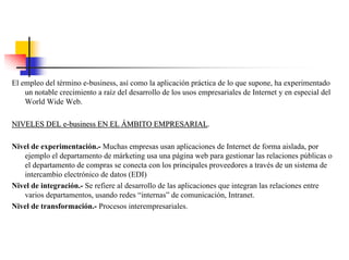El empleo del término e-business, así como la aplicación práctica de lo que supone, ha experimentado
un notable crecimiento a raíz del desarrollo de los usos empresariales de Internet y en especial del
World Wide Web.
NIVELES DEL eNIVELES DEL e--businessbusiness EN ELEN EL ÁÁMBITO EMPRESARIALMBITO EMPRESARIAL.
Nivel de experimentación.- Muchas empresas usan aplicaciones de Internet de forma aislada, por
ejemplo el departamento de márketing usa una página web para gestionar las relaciones públicas o
el departamento de compras se conecta con los principales proveedores a través de un sistema de
intercambio electrónico de datos (EDI)
Nivel de integración.- Se refiere al desarrollo de las aplicaciones que integran las relaciones entre
varios departamentos, usando redes “internas” de comunicación, Intranet.
Nivel de transformación.- Procesos interempresariales.
 
