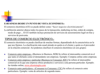 E-BUSINESS DESDE UN PUNTO DE VISTA ECONÓMICO.-
El comercio electrónico (CE) se puede definir como: “hacer negocios electrónicamente”.
La definición anterior abarca todos los pasos de la transacción, márketing on-line, orden de compra,
modo de pago ... El CE también incluye prestación de servicios de asesoramiento legal on-line y
servicios de postventa.
TIPOS DE COMERCIO ELECTRTIPOS DE COMERCIO ELECTRÓÓNICO.NICO.--
El comercio electrónico se puede clasificar de muchas formas, dependiendo de la característica en la
que nos fijemos. La clasificación más usual atiende en quién es el cliente y quién es el proveedor
en la relación comercial. Así podemos clasificar el comercio electrónico en seis grupos:
Comercio entre empresas.- (Business to Business, B2B) Se refiere al intercambio comercial en el
que tanto el ofertante como el demandante son empresas. Ejemplo: Compras online entre empresas.
Comercio entre empresa y particular (Business to Consumer, B2C) Se refiere al intercambio
comercial en la que una empresa ofrece productos o servicios a una persona particular. Ejemplo:
las tiendas online, www.elcorteingles.com
Comercio entre particulares.- (Consumer to Consumer, C2C) Se refiere al comercio entre
particulares. Ejemplo: venta de artículos de segunda mano.
 