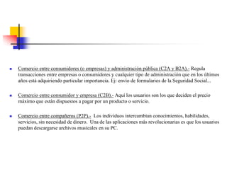 Comercio entre consumidores (o empresas) y administración pública (C2A y B2A).- Regula
transacciones entre empresas o consumidores y cualquier tipo de administración que en los últimos
años está adquiriendo particular importancia. Ej: envío de formularios de la Seguridad Social...
Comercio entre consumidor y empresa (C2B).- Aquí los usuarios son los que deciden el precio
máximo que están dispuestos a pagar por un producto o servicio.
Comercio entre compañeros (P2P).- Los individuos intercambian conocimientos, habilidades,
servicios, sin necesidad de dinero. Una de las aplicaciones más revolucionarias es que los usuarios
puedan descargarse archivos musicales en su PC.
 