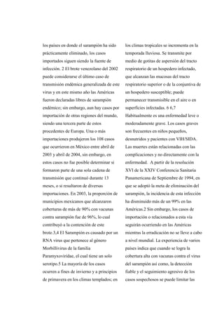 los países en donde el sarampión ha sido
prácticamente eliminado, los casos
importados siguen siendo la fuente de
infección. 2 El brote venezolano del 2002
puede considerarse el último caso de
transmisión endémica generalizada de este
virus y en este mismo año las Américas
fueron declaradas libres de sarampión
endémico; sin embargo, aun hay casos por
importación de otras regiones del mundo,
siendo una tercera parte de estos
procedentes de Europa. Una o más
importaciones produjeron los 108 casos
que ocurrieron en México entre abril de
2003 y abril de 2004, sin embargo, en
estos casos no fue posible determinar si
formaron parte de una sola cadena de
transmisión que continuó durante 13
meses, o si resultaron de diversas
importaciones. En 2003, la proporción de
municipios mexicanos que alcanzaron
coberturas de más de 90% con vacunas
contra sarampión fue de 96%, lo cual
contribuyó a la contención de este
brote.3,4 El Sarampión es causado por un
RNA virus que pertenece al género
Morbillivirus de la familia
Paramyxoviridae, el cual tiene un solo
serotipo.5 La mayoría de los casos
ocurren a fines de invierno y a principios
de primavera en los climas templados; en
los climas tropicales se incrementa en la
temporada lluviosa. Se transmite por
medio de gotitas de aspersión del tracto
respiratorio de un hospedero infectado,
que alcanzan las mucosas del tracto
respiratorio superior o de la conjuntiva de
un hospedero susceptible; puede
permanecer transmisible en el aire o en
superficies infectadas. 6 6,7
Habitualmente es una enfermedad leve o
moderadamente grave. Los casos graves
son frecuentes en niños pequeños,
desnutridos y pacientes con VIH/SIDA.
Las muertes están relacionadas con las
complicaciones y no directamente con la
enfermedad. A partir de la resolución
XVI de la XXIV Conferencia Sanitaria
Panamericana de Septiembre de 1994, en
que se adoptó la meta de eliminación del
sarampión, la incidencia de esta infección
ha disminuido más de un 99% en las
Américas.2 Sin embargo, los casos de
importación o relacionados a esta vía
seguirán ocurriendo en las Américas
mientras la erradicación no se lleve a cabo
a nivel mundial. La experiencia de varios
países indica que cuando se logra la
cobertura alta con vacunas contra el virus
del sarampión así como, la detección
fiable y el seguimiento agresivo de los
casos sospechosos se puede limitar las
 