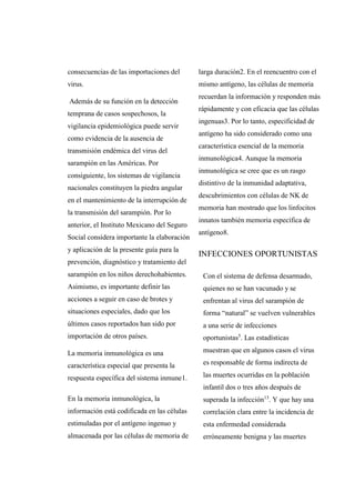 consecuencias de las importaciones del
virus.
Además de su función en la detección
temprana de casos sospechosos, la
vigilancia epidemiológica puede servir
como evidencia de la ausencia de
transmisión endémica del virus del
sarampión en las Américas. Por
consiguiente, los sistemas de vigilancia
nacionales constituyen la piedra angular
en el mantenimiento de la interrupción de
la transmisión del sarampión. Por lo
anterior, el Instituto Mexicano del Seguro
Social considera importante la elaboración
y aplicación de la presente guía para la
prevención, diagnóstico y tratamiento del
sarampión en los niños derechohabientes.
Asimismo, es importante definir las
acciones a seguir en caso de brotes y
situaciones especiales, dado que los
últimos casos reportados han sido por
importación de otros países.
La memoria inmunológica es una
característica especial que presenta la
respuesta específica del sistema inmune1.
En la memoria inmunológica, la
información está codificada en las células
estimuladas por el antígeno ingenuo y
almacenada por las células de memoria de
larga duración2. En el reencuentro con el
mismo antígeno, las células de memoria
recuerdan la información y responden más
rápidamente y con eficacia que las células
ingenuas3. Por lo tanto, especificidad de
antígeno ha sido considerado como una
característica esencial de la memoria
inmunológica4. Aunque la memoria
inmunológica se cree que es un rasgo
distintivo de la inmunidad adaptativa,
descubrimientos con células de NK de
memoria han mostrado que los linfocitos
innatos también memoria específica de
antígeno8.
INFECCIONES OPORTUNISTAS
Con el sistema de defensa desarmado,
quienes no se han vacunado y se
enfrentan al virus del sarampión de
forma “natural” se vuelven vulnerables
a una serie de infecciones
oportunistas5
. Las estadísticas
muestran que en algunos casos el virus
es responsable de forma indirecta de
las muertes ocurridas en la población
infantil dos o tres años después de
superada la infección13
. Y que hay una
correlación clara entre la incidencia de
esta enfermedad considerada
erróneamente benigna y las muertes
 