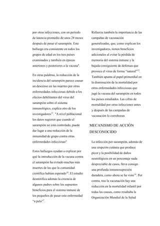 por otras infecciones, con un período
de latencia promedio de unos 28 meses
después de pasar el sarampión. Este
hallazgo era consistente en todos los
grupos de edad en los tres países
examinados y también en épocas
anteriores y posteriores a la vacuna6
.
En otras palabras, la reducción de la
incidencia del sarampión parece causar
un descenso en las muertes por otras
enfermedades infecciosas debido a los
efectos debilitantes del virus del
sarampión sobre el sistema
inmunológico, explica otro de los
investigadores11
. "A nivel poblacional
los datos sugieren que cuando el
sarampión no está controlado, puede
dar lugar a una reducción de la
inmunidad de grupo contra otras
enfermedades infecciosas"
Estos hallazgos ayudan a explicar por
qué la introducción de la vacuna contra
el sarampión ha evitado muchas más
muertes de las que la comunidad
científica habían esperado10
. El estudio
desmitifica además la creencia de
algunos padres sobre los supuestos
beneficios para el sistema inmune de
los pequeños de pasar esta enfermedad
“a pelo”7
.
Refuerza también la importancia de las
campañas de vacunación
generalizadas, que, como explican los
investigadores, tienen beneficios
adicionales al evitar la pérdida de
memoria del sistema inmune y la
bajada consiguiente de defensas que
provoca el virus de forma “natural”12
.
También apunta al papel primordial en
la disminución de la mortalidad por
otras enfermedades infecciosas que
jugó la vacuna del sarampión en todos
los países estudiados. Las cifras de
mortalidad por otras infecciones antes
y después de las campañas de
vacunación lo corroboran.
MECANISMO DE ACCIÓN
DESCONOCIDO
La infección por sarampión, además de
una erupción cutánea que produce
picor y la posibilidad de daños
neurológicos en un porcentaje nada
despreciable de casos, lleva consigo
una profunda inmunosupresión
duradera, como ahora se ha visto14
. Por
contra, tras la vacunación hay una
reducción en la mortalidad infantil por
todas las causas, como resaltaba la
Organización Mundial de la Salud
 