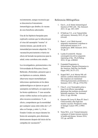 recientemente, aunque reconocía que
se desconocía el mecanismo
inmunológico que dotaba a la vacuna
de esos beneficios adicionales.
Una de las hipótesis barajadas para
explicarlo sostiene que la infección por
el virus del sarampión “resetea” el
sistema inmune, que pierde así la
inmunidad previamente adquirida. Y la
vacunación precisamente evitaría ese
efecto de borrado tan pernicioso para la
salud, como corrobora este estudio.
Los investigadores, pertenecientes a las
Universidades de Princeton, Emori,
Bethesda y Rotterdam, pensaron que si
esa hipótesis es correcta, debería
observarse mayor mortalidad por
infecciones oportunistas en los datos
epidemiológicos en épocas en que el
sarampión era habitual y en especial en
los brotes epidémicos. Y esas secuelas
serían visibles incluso en los países con
altos recursos económicos. Y, en
efecto, comprobaron que la mortalidad
por cualquier causa entre niños de 1 a 9
años en Europa, y entre 1 y 14 en
Estados Unidos era mayor durante los
brotes de sarampión, pero disminuía
drásticamente después del inicio de las
campañas de vacunación15
.
Referencias Bibliográficas
1. Guo L., et al: Innate immunological
function of TH2 cells . Nat. Immunol.
2015; 16: pp. 1051-1059
2. O’Sullivan T.E., et al: Natural killer
cell memory. Immunity 2015; 43: pp.
634-645
3. Dunn J., et al: Multi-layered
epigenetic mechanisms contribute to
transcriptional memory in T
lymphocytes. BMC Immunol. 2015;
16: pp. 27
4. Luetke-Eversloh M.: Human
cytomegalovirus drives epigenetic
imprinting of the . PLoS Pathog.
2014; 10: pp. e1004441
5. Expanded Programme in
Immunization. Measles Elimination in
the Americas. Bull Pan Am Health
Organ 1992; 26:271-272.
6. Keppel M.P., et al: Murine NK cell
intrinsic cytokine-induced memory-
like responses are maintained
following homeostatic proliferation. J.
Immunol. 2013; 190: pp. 4754-4762
7. Chen F., et al: Neutrophils prime a
long-lived effector macrophage
phenotype that mediates accelerated
helminth expulsion. Nat. Immunol.
2014; 15: pp. 938-946
8. Garenne M, Leroy O, Beau JP, Sene I.
Child mortality after high-titer
measles vaccines: Prospective study
in Senegal. Lancet 1991; ii:9903-
9907.
9. Netea M.G., et al: Trained immunity:
a program of innate immune memory
in health and disease. Science 2016;
352: pp. aaf1098
 