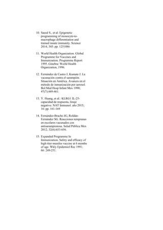 10. Saeed S., et al: Epigenetic
programming of monocyte-to-
macrophage differentiation and
trained innate immunity. Science
2014; 345: pp. 1251086
11. World Health Organization. Global
Programme for Vaccines and
Immunization. Programme Report
1995. Ginebra: World Health
Organization, 1996.
12. Fernández de Castro J, Kumate J. La
vacunación contra el sarampión.
Situación en América. Avances en el
método de inmunización por aerosol.
Bol Med Hosp Infant Mex 1990;
47(7):449-461.
13. Y. Huang, et al.: KLRG1 IL-25-
capacidad de respuesta, linaje
negativo. NAT Immunol. año 2015;
16: pp. 161-169
14. Fernández-Bracho JG, Roldán-
Fernández SG. Reacciones tempranas
en escolares vacunados con
antisarampionosa. Salud Pública Mex
2012; 32(6):653-656.
15. Expanded Programme In
Immunization. Safety and efficacy of
high titer measles vaccine at 6 months
of age. Wkly Epidemiol Rec 1991;
66: 249-251.
 