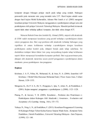 KPT6044 - KHOR HUAN CHIN
komputer dengan bilangan pelajar masih pada tahap yang rendah. Halangan
personaliti pula mencatat min yang terendah iaitu 2.57. Hasil kajian adalah sama
dengan hasil kajian Mohd Koharuddin, Adanan Mat Junoh et al. (2003) mengenai
kesediaan pelajar Universiti Malaysia menggunakan e-pembelajaran sebagai satu alat
pembelajaran oleh pelajar Universiti Teknologi Malaysia. Masalah peribadi termasuk
seperti tidak minat terhadap aplikasi komputer, dan tidak selesa dengan ICT.
Menurut Rubiah Omar dan Jamilah Hj. Ahmad (2009), majoriti ahli akademik
di USM sudah mempunyai kesedaran yang positif terhadap e-pembelajaran dalam
sistem pengajaran dan. Dari segi penilaian ahli akademik terhadap hubungan yang
signifikan di antara kefahaman terhadap e-pembelajaran dengan kesediaan
pembelajaran arahan kendiri pula, didapati berada pada tahap sederhana. Ini
disebabkan terdapat faktor-faktor lain yang menyumbang kepada tahap kefahaman
seperti faktor mempunyai kemudahan komputer peribadi. Dari segi penerimaan pula,
didapati ahli akademik menerima secara positif penggunaan e-pembelajaran dalam
membantu proses pembelajaran dan pengajaran.
Rujukan
Krishnan, J. A. P., Nihra, M., Mohamad, H., & Atan, N. A. (2004). Janarthini A/P
Krishnan, 1 Mohd Nihra Haruzuan Mohamad Said, 2 Noor Azean Atan, 3 Johari
Hassan, 1150–1155.
Mengenai, K., Di, P. E. E., Di, V., Pengajian, I., Ipta, T., Johor, N., & Pendidikan, J.
(2001). Kajian mengenai penggunaan e-pembelajaran (, (2000), 1123–1128.
Pinang, P., & Inovasi, T. R. (2009). Kesedaran , Penilaian dan Penerimaan e-
Pembelajaran dalam Kalangan Ahli Akademik ( Awareness , Evaluation and
Acceptance of e-Learning Among, 34(1), 155–172.
Yahaya, N., Ning, L. N., & Pendidikan, F. (2011). Kesediaan Penggunaan E-Learning
Di Kalangan Pelajar Tahun Kedua Kursus Sarjana Muda Sains , Komputer Serta
Pendidikan , Fakulti Pendidikan , Universiti Teknologi Malaysia - Satu Tinjauan,
1(1999), 121–140.
 