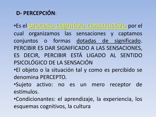 D- PERCEPCIÓN:
•Es el proceso cognitivo constructivo por el
cual organizamos las sensaciones y captamos
conjuntos o formas dotadas de significado.
PERCIBIR ES DAR SIGNIFICADO A LAS SENSACIONES,
ES DECIR, PERCIBIR ESTÁ LIGADO AL SENTIDO
PSICOLÓGICO DE LA SENSACIÓN
•El objeto o la situación tal y como es percibido se
denomina PERCEPTO.
•Sujeto activo: no es un mero receptor de
estímulos.
•Condicionantes: el aprendizaje, la experiencia, los
esquemas cognitivos, la cultura
 