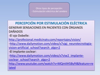 PERCEPCIÓN POR ESTIMULACIÓN ELÉCTRICA
GENERAR SENSACIONES EN PACIENTES CON ÓRGANOS
DAÑADOS
-El ojo Dobelle:
http://profesional.medicinatv.com/reportajes/vision/
-http://www.dailymotion.com/video/x7vjgj_neurotecnologia-
vision-artificial_school?search_algo=2
-El implante coclear:
-http://www.dailymotion.com/video/x7viw2_implante-
coclear_school?search_algo=2
http://www.youtube.com/watch?v=MQmIIH5Byf4&feature=re
lated
Otros tipos de percepción:
- Estimulación eléctrica del cerebro
 