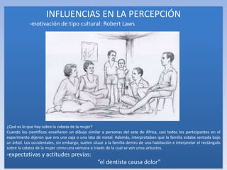 INFLUENCIAS EN LA PERCEPCIÓN
-motivación de tipo cultural: Robert Laws
¿Qué es lo que hay sobre la cabeza de la mujer?
Cuando los científicos enseñaron un dibujo similar a personas del este de África, casi todos los participantes en el
experimento dijeron que era una caja o una lata de metal. Además, interpretaban que la familia estaba sentada bajo
un árbol. Los occidentales, sin embargo, suelen situar a la familia dentro de una habitación e interpretar el rectángulo
sobre la cabeza de la mujer como una ventana a través de la cual se ven unos arbustos.
-expectativas y actitudes previas:
“el dentista causa dolor”
 