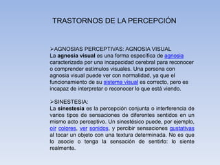 TRASTORNOS DE LA PERCEPCIÓN
AGNOSIAS PERCEPTIVAS: AGNOSIA VISUAL
La agnosia visual es una forma específica de agnosia
caracterizada por una incapacidad cerebral para reconocer
o comprender estímulos visuales. Una persona con
agnosia visual puede ver con normalidad, ya que el
funcionamiento de su sistema visual es correcto, pero es
incapaz de interpretar o reconocer lo que está viendo.
SINESTESIA:
La sinestesia es la percepción conjunta o interferencia de
varios tipos de sensaciones de diferentes sentidos en un
mismo acto perceptivo. Un sinestésico puede, por ejemplo,
oír colores, ver sonidos, y percibir sensaciones gustativas
al tocar un objeto con una textura determinada. No es que
lo asocie o tenga la sensación de sentirlo: lo siente
realmente.
 