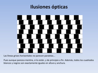 Ilusiones ópticas
Las líneas grises horizontales no parecen paralelas...
Pues aunque parezca mentira, si lo están, y de principio a fin. Además, todos los cuadrados
blancos y negros son exactamente iguales en altura y anchura.
 